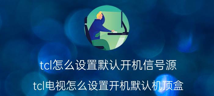 tcl怎么设置默认开机信号源 tcl电视怎么设置开机默认机顶盒？